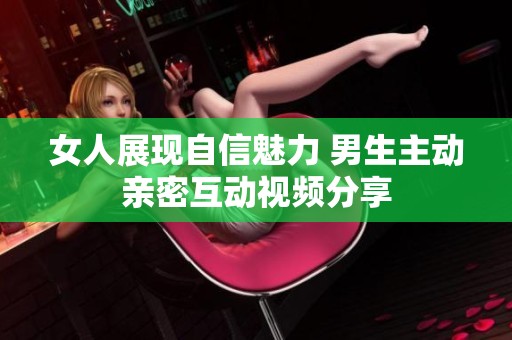 女人展现自信魅力 男生主动亲密互动视频分享