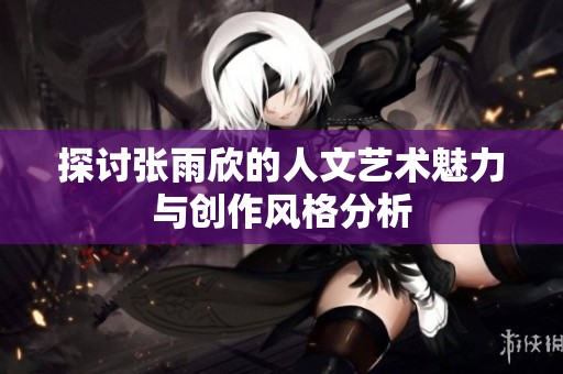 探讨张雨欣的人文艺术魅力与创作风格分析