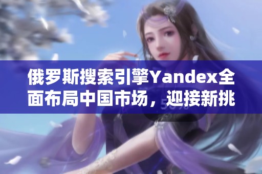俄罗斯搜索引擎Yandex全面布局中国市场，迎接新挑战