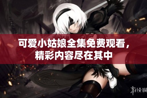 可爱小姑娘全集免费观看，精彩内容尽在其中