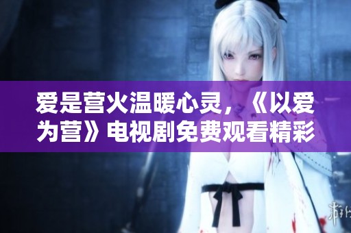 爱是营火温暖心灵，《以爱为营》电视剧免费观看精彩瞬间。