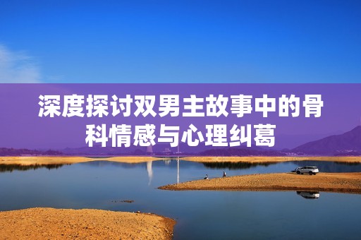 深度探讨双男主故事中的骨科情感与心理纠葛