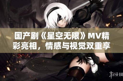 国产剧《星空无限》MV精彩亮相，情感与视觉双重享受