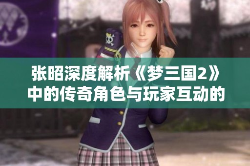张昭深度解析《梦三国2》中的传奇角色与玩家互动的重要性与必然性