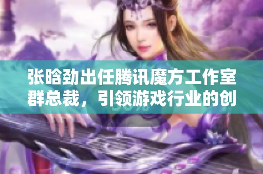 张晗劲出任腾讯魔方工作室群总裁，引领游戏行业的创新与未来发展新格局
