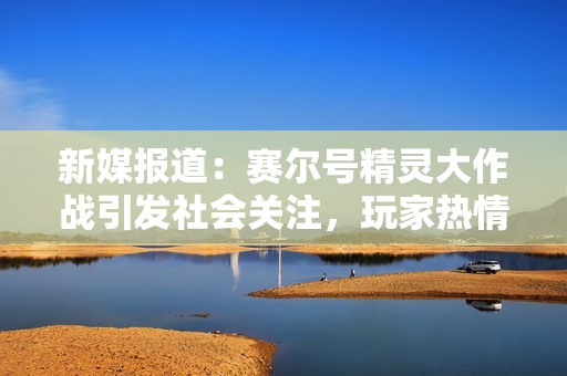 新媒报道：赛尔号精灵大作战引发社会关注，玩家热情高涨活动热度不减