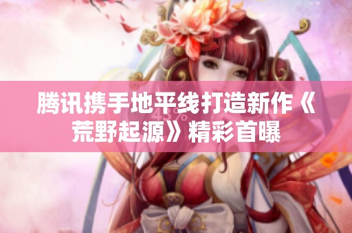 腾讯携手地平线打造新作《荒野起源》精彩首曝