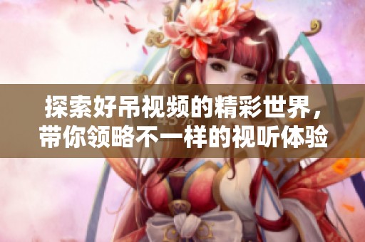 探索好吊视频的精彩世界，带你领略不一样的视听体验