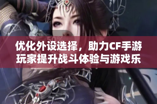优化外设选择，助力CF手游玩家提升战斗体验与游戏乐趣