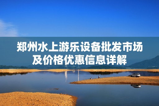 郑州水上游乐设备批发市场及价格优惠信息详解