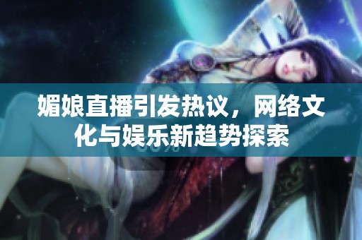 媚娘直播引发热议，网络文化与娱乐新趋势探索