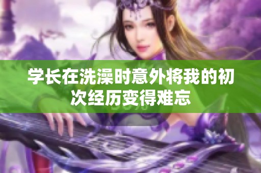 学长在洗澡时意外将我的初次经历变得难忘