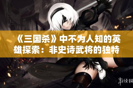 《三国杀》中不为人知的英雄探索：非史诗武将的独特过牌技巧分析与揭秘