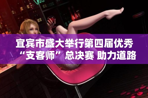 宜宾市盛大举行第四届优秀“支客师”总决赛 助力道路交通安全新发展