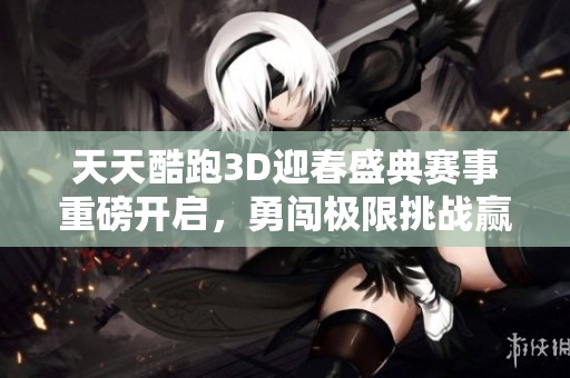 天天酷跑3D迎春盛典赛事重磅开启，勇闯极限挑战赢取丰厚奖品等你来战