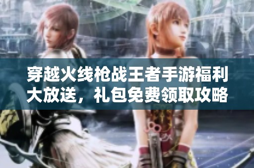 穿越火线枪战王者手游福利大放送，礼包免费领取攻略分享