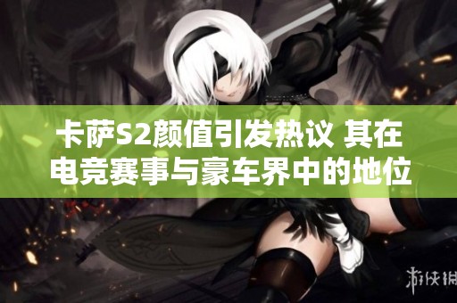 卡萨S2颜值引发热议 其在电竞赛事与豪车界中的地位会如何发展