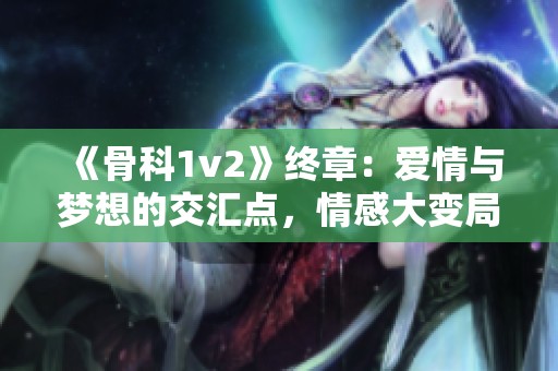 《骨科1v2》终章：爱情与梦想的交汇点，情感大变局