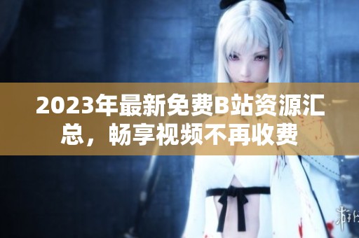 2023年最新免费B站资源汇总，畅享视频不再收费