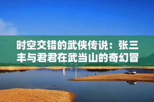 时空交错的武侠传说：张三丰与君君在武当山的奇幻冒险之旅