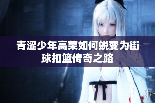 青涩少年高荣如何蜕变为街球扣篮传奇之路