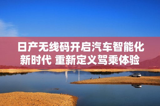 日产无线码开启汽车智能化新时代 重新定义驾乘体验与安全保障