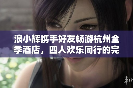 浪小辉携手好友畅游杭州全季酒店，四人欢乐同行的完美体验
