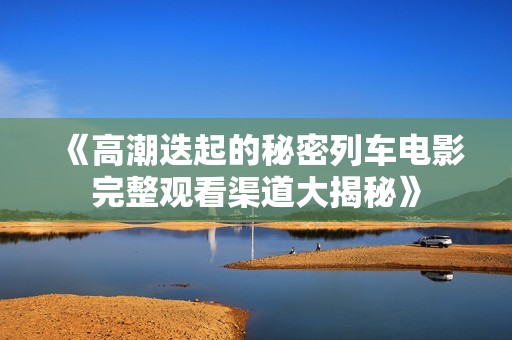 《高潮迭起的秘密列车电影完整观看渠道大揭秘》