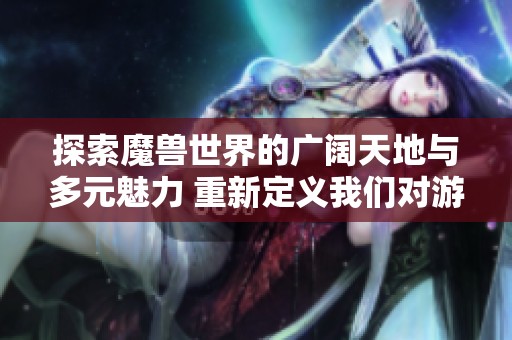 探索魔兽世界的广阔天地与多元魅力 重新定义我们对游戏的理解