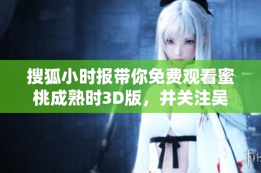 搜狐小时报带你免费观看蜜桃成熟时3D版，并关注吴晴晴最新动态的社会新闻