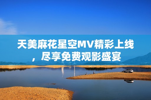 天美麻花星空MV精彩上线，尽享免费观影盛宴