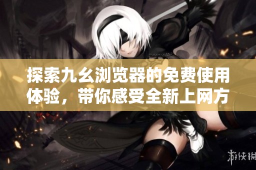 探索九幺浏览器的免费使用体验，带你感受全新上网方式