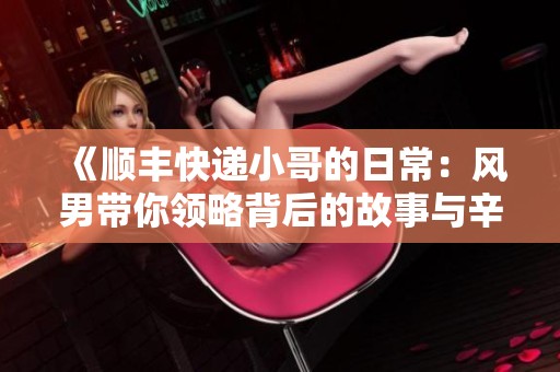 《顺丰快递小哥的日常：风男带你领略背后的故事与辛劳》