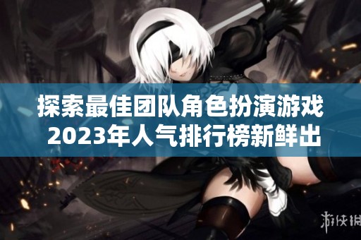 探索最佳团队角色扮演游戏 2023年人气排行榜新鲜出炉等你来玩