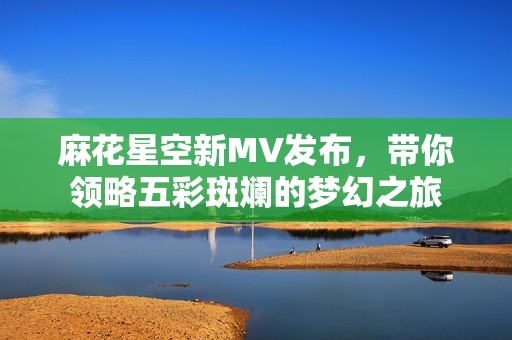 麻花星空新MV发布，带你领略五彩斑斓的梦幻之旅
