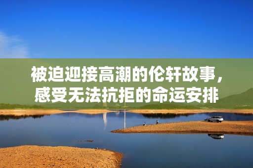 被迫迎接高潮的伦轩故事，感受无法抗拒的命运安排