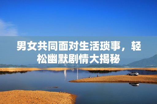 男女共同面对生活琐事，轻松幽默剧情大揭秘