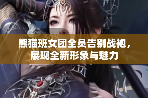 熊猫班女团全员告别战袍，展现全新形象与魅力