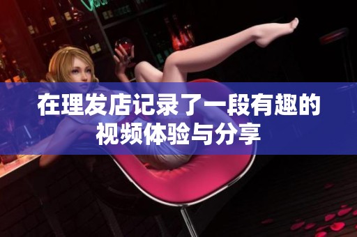 在理发店记录了一段有趣的视频体验与分享