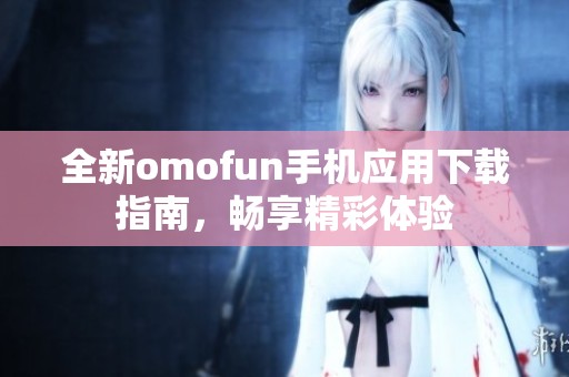 全新omofun手机应用下载指南，畅享精彩体验