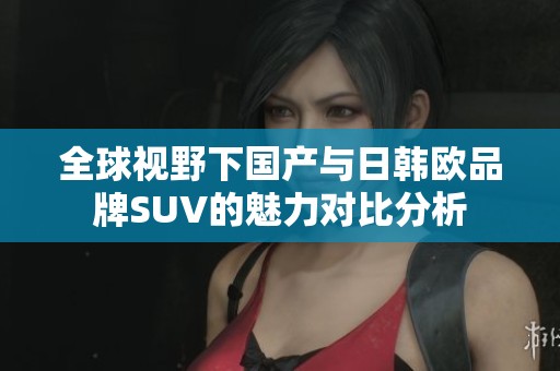 全球视野下国产与日韩欧品牌SUV的魅力对比分析