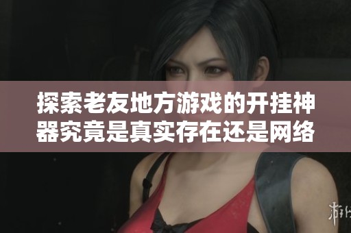 探索老友地方游戏的开挂神器究竟是真实存在还是网络传言揭秘