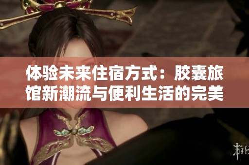 体验未来住宿方式：胶囊旅馆新潮流与便利生活的完美结合