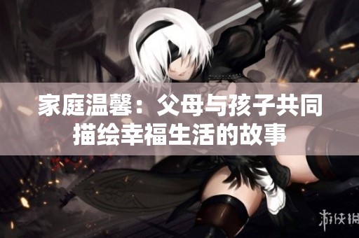 家庭温馨：父母与孩子共同描绘幸福生活的故事
