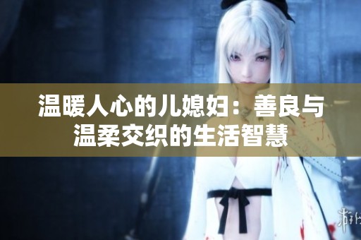 温暖人心的儿媳妇：善良与温柔交织的生活智慧