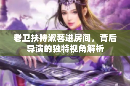 老卫扶持淑蓉进房间，背后导演的独特视角解析