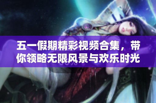 五一假期精彩视频合集，带你领略无限风景与欢乐时光