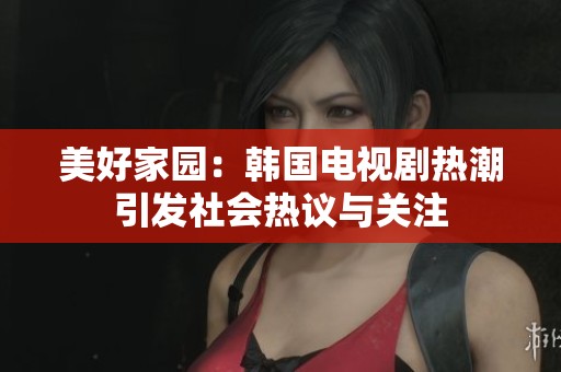 美好家园：韩国电视剧热潮引发社会热议与关注