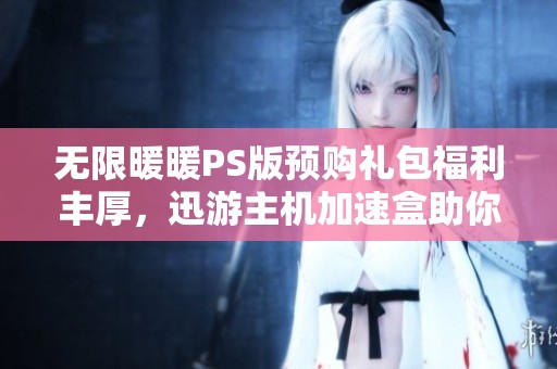无限暖暖PS版预购礼包福利丰厚，迅游主机加速盒助你畅享游戏乐趣！