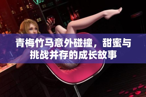 青梅竹马意外碰撞，甜蜜与挑战并存的成长故事